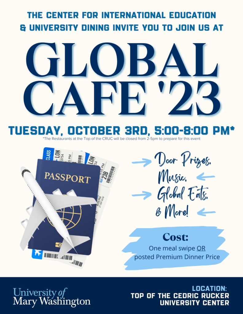 The Center for International Education and University Dining invite you to join us at Global Cafe on Tuesday, October 3, 2023, 5:00 - 8:00 PM. *The restaurants at the Top of the CRUC will be closed from 2-5 PM to prepare for this event. Door Prizes. Global Eats. Music. & More! Cost: One meal swipe OR posted Premium Dinner Price. Location: Top of the Cedric Rucker University Center. University of Mary Washington.